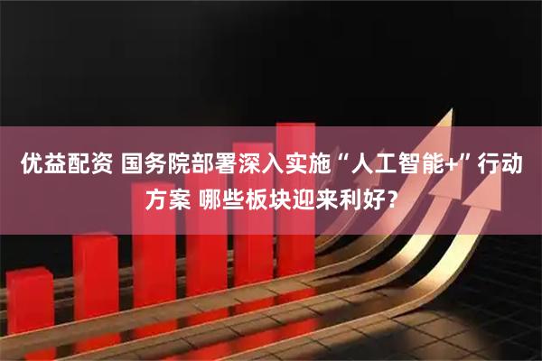 优益配资 国务院部署深入实施“人工智能+”行动方案 哪些板块迎来利好？