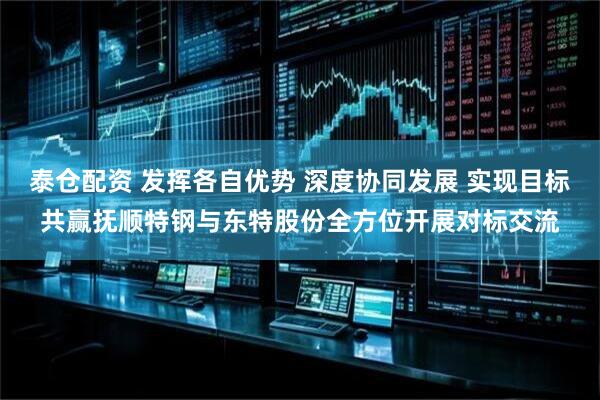 泰仓配资 发挥各自优势 深度协同发展 实现目标共赢抚顺特钢与东特股份全方位开展对标交流