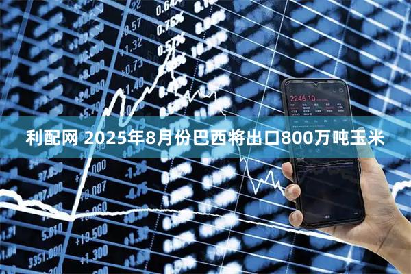 利配网 2025年8月份巴西将出口800万吨玉米