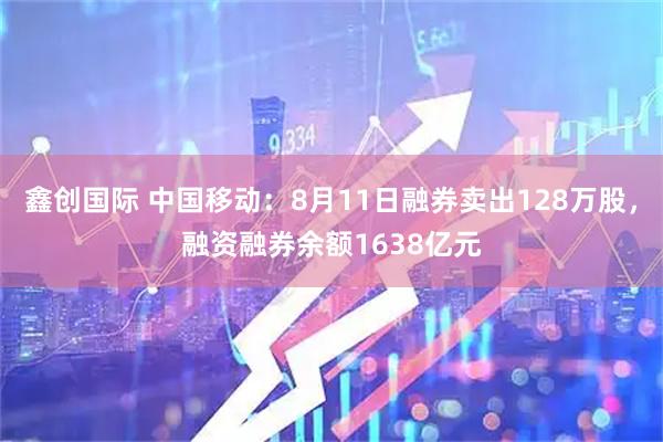鑫创国际 中国移动:8月11日融券卖出128万股,融资融券余额1638亿元