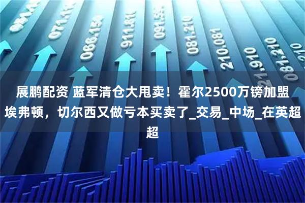 展鹏配资 蓝军清仓大甩卖！霍尔2500万镑加盟埃弗顿，切尔西又做亏本买卖了_交易_中场_在英超