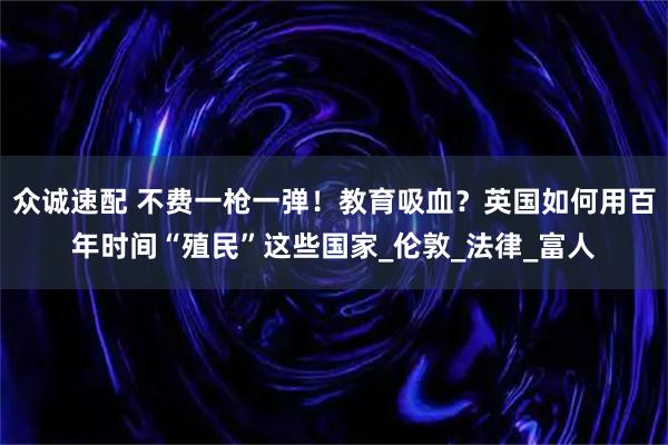众诚速配 不费一枪一弹！教育吸血？英国如何用百年时间“殖民”这些国家_伦敦_法律_富人