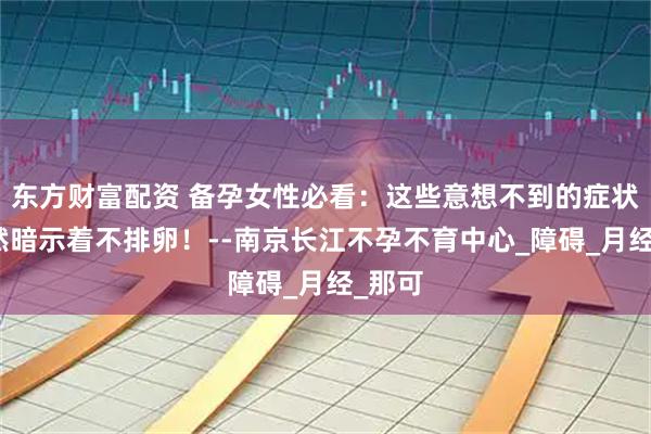 东方财富配资 备孕女性必看:这些意想不到的症状,竟然暗示着不排卵!--南京长江不孕不育中心_障碍_月经_那可