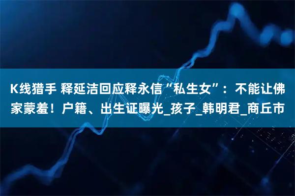 K线猎手 释延洁回应释永信“私生女”:不能让佛家蒙羞!户籍、出生证曝光_孩子_韩明君_商丘市
