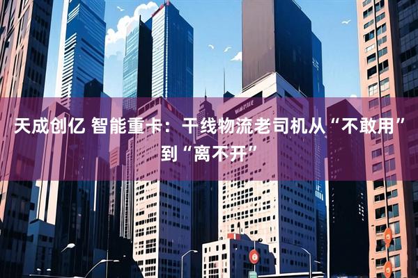 天成创亿 智能重卡：干线物流老司机从“不敢用”到“离不开”