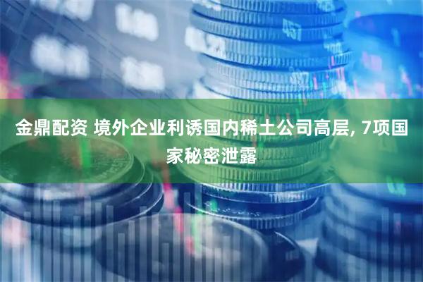 金鼎配资 境外企业利诱国内稀土公司高层, 7项国家秘密泄露