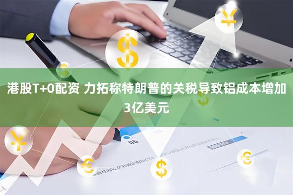 港股T+0配资 力拓称特朗普的关税导致铝成本增加3亿美元