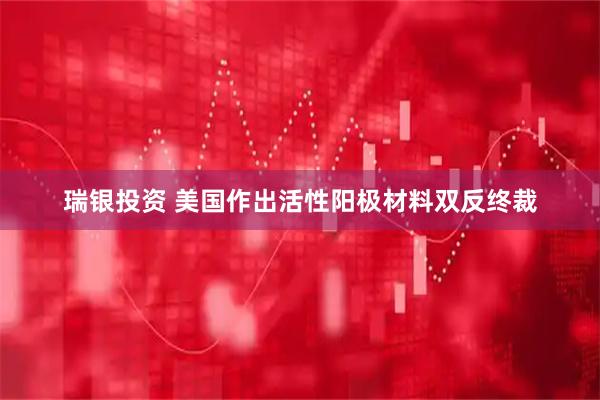 瑞银投资 美国作出活性阳极材料双反终裁