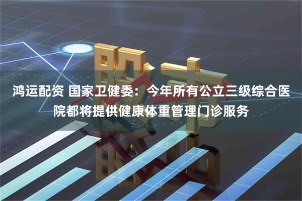 鸿运配资 国家卫健委：今年所有公立三级综合医院都将提供健康体重管理门诊服务