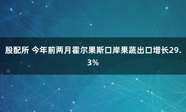 股配所 今年前两月霍尔果斯口岸果蔬出口增长29.3%