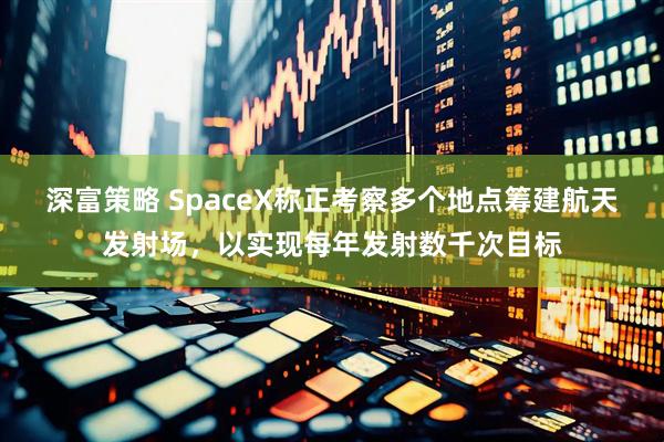 深富策略 SpaceX称正考察多个地点筹建航天发射场，以实现每年发射数千次目标