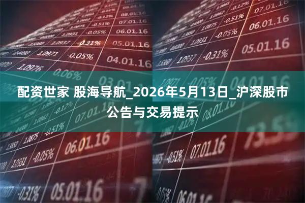 配资世家 股海导航_2026年5月13日_沪深股市公告与交易提示