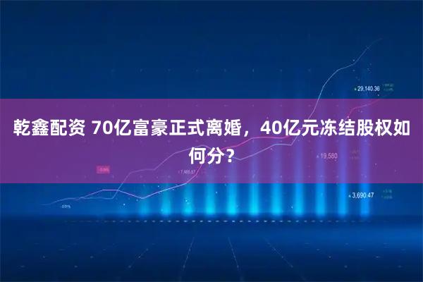 乾鑫配资 70亿富豪正式离婚，40亿元冻结股权如何分？