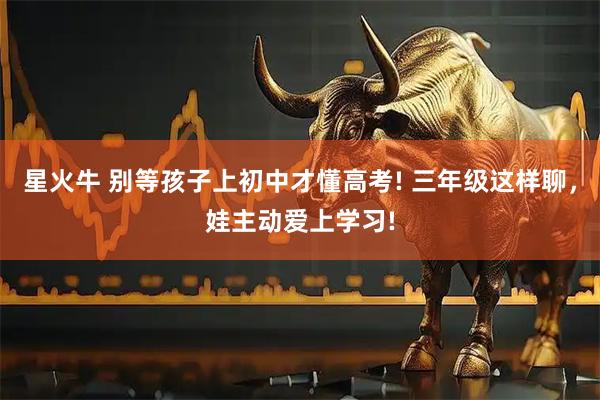星火牛 别等孩子上初中才懂高考! 三年级这样聊，娃主动爱上学习!