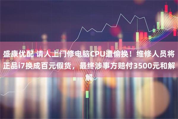 盛康优配 请人上门修电脑CPU遭偷换！维修人员将正品i7换成百元假货，最终涉事方赔付3500元和解