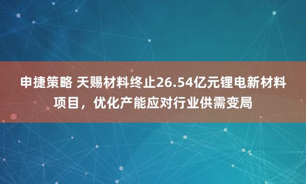 申捷策略 天赐材料终止26.54亿元锂电新材料项目,优化产能应对行业供需变局