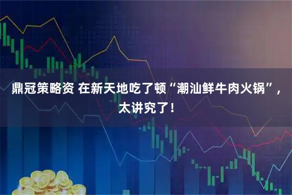 鼎冠策略资 在新天地吃了顿“潮汕鲜牛肉火锅”，太讲究了！