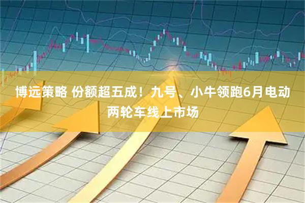 博远策略 份额超五成！九号、小牛领跑6月电动两轮车线上市场