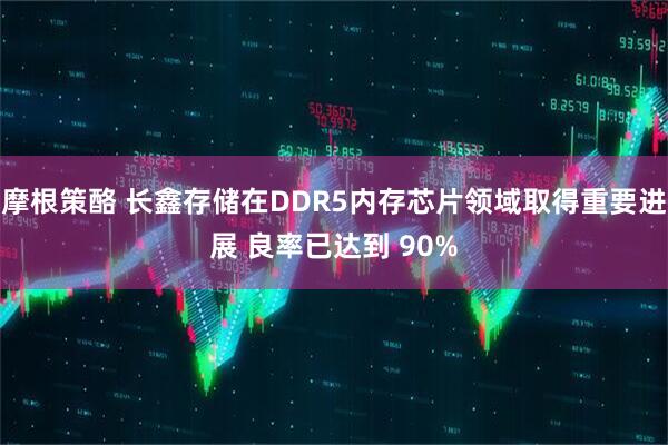 摩根策酪 长鑫存储在DDR5内存芯片领域取得重要进展 良率已达到 90%