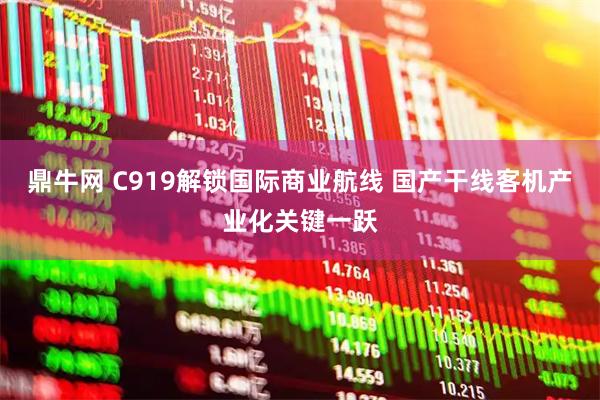 鼎牛网 C919解锁国际商业航线 国产干线客机产业化关键一跃