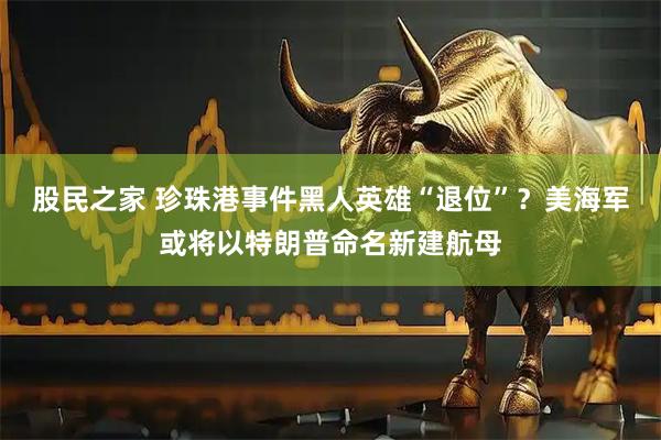 股民之家 珍珠港事件黑人英雄“退位”？美海军或将以特朗普命名新建航母