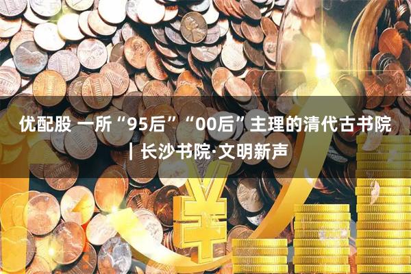 优配股 一所“95后”“00后”主理的清代古书院｜长沙书院·文明新声