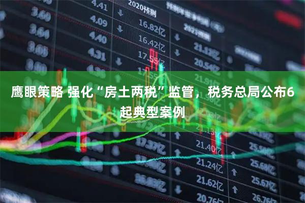 鹰眼策略 强化“房土两税”监管，税务总局公布6起典型案例